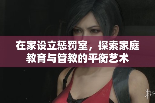 在家设立惩罚室，探索家庭教育与管教的平衡艺术