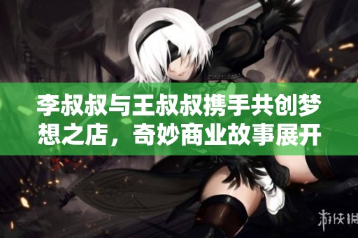 李叔叔与王叔叔携手共创梦想之店，奇妙商业故事展开