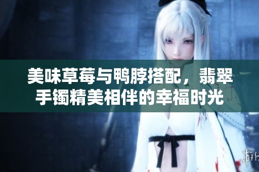 美味草莓与鸭脖搭配，翡翠手镯精美相伴的幸福时光