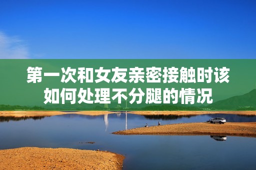 第一次和女友亲密接触时该如何处理不分腿的情况