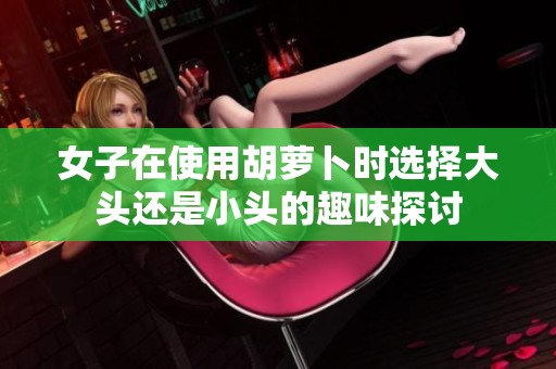女子在使用胡萝卜时选择大头还是小头的趣味探讨