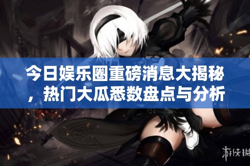 今日娱乐圈重磅消息大揭秘，热门大瓜悉数盘点与分析