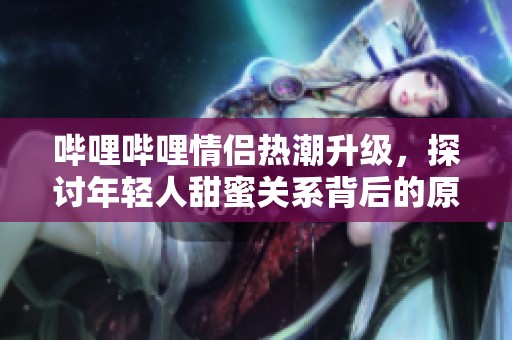 哔哩哔哩情侣热潮升级，探讨年轻人甜蜜关系背后的原因