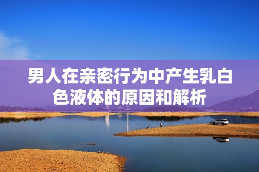 男人在亲密行为中产生乳白色液体的原因和解析