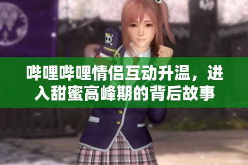 哔哩哔哩情侣互动升温，进入甜蜜高峰期的背后故事