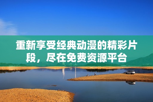 重新享受经典动漫的精彩片段，尽在免费资源平台
