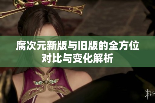 腐次元新版与旧版的全方位对比与变化解析