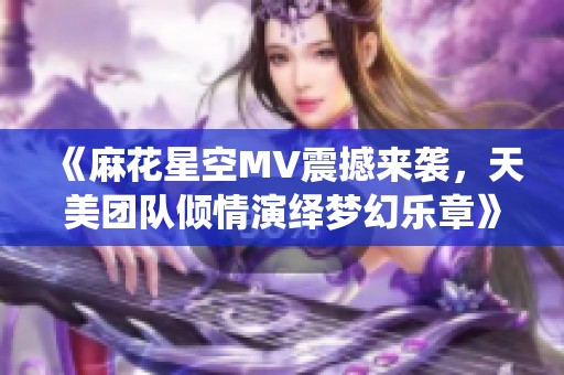 《麻花星空MV震撼来袭，天美团队倾情演绎梦幻乐章》