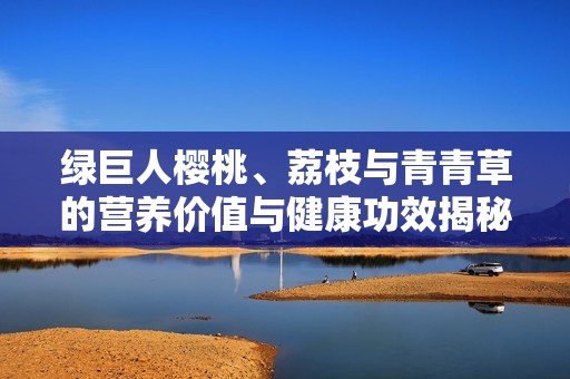 绿巨人樱桃、荔枝与青青草的营养价值与健康功效揭秘