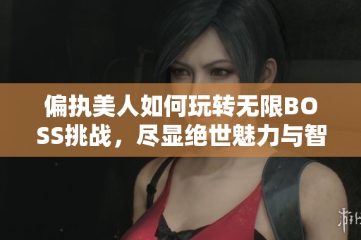 偏执美人如何玩转无限BOSS挑战，尽显绝世魅力与智慧