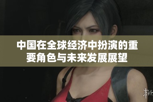 中国在全球经济中扮演的重要角色与未来发展展望