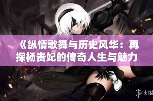 《纵情歌舞与历史风华：再探杨贵妃的传奇人生与魅力》