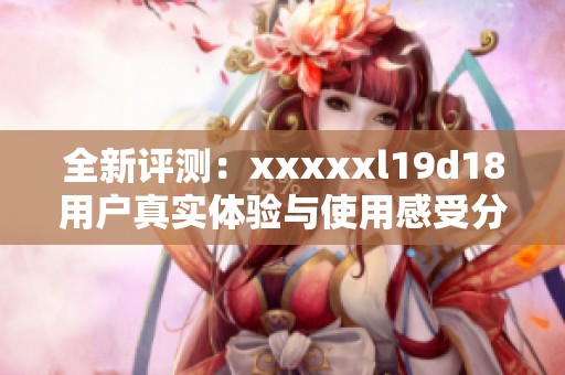 全新评测：xxxxxl19d18用户真实体验与使用感受分享