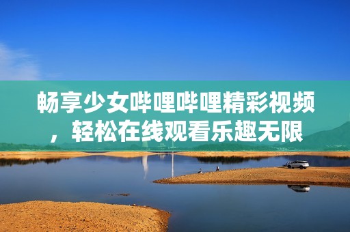 畅享少女哔哩哔哩精彩视频，轻松在线观看乐趣无限