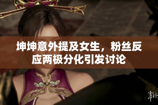 坤坤意外提及女生，粉丝反应两极分化引发讨论