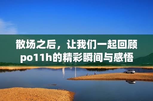散场之后，让我们一起回顾po11h的精彩瞬间与感悟