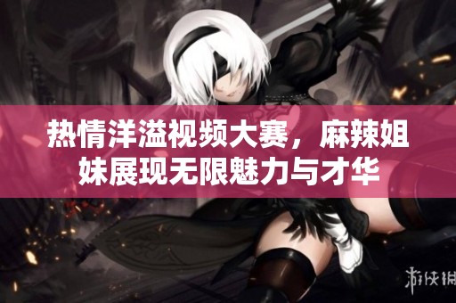 热情洋溢视频大赛，麻辣姐妹展现无限魅力与才华