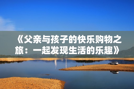 《父亲与孩子的快乐购物之旅：一起发现生活的乐趣》