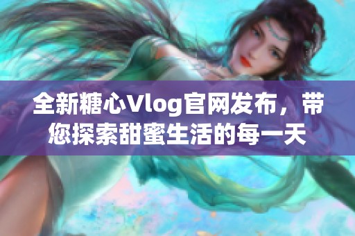 全新糖心Vlog官网发布，带您探索甜蜜生活的每一天