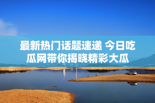 最新热门话题速递 今日吃瓜网带你揭晓精彩大瓜