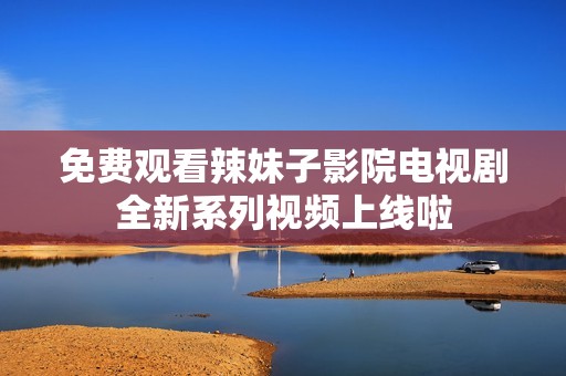 免费观看辣妹子影院电视剧全新系列视频上线啦