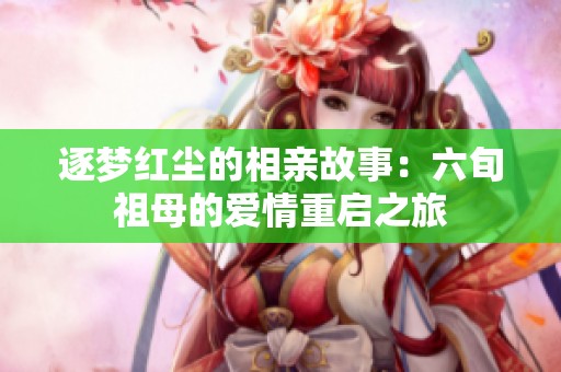 逐梦红尘的相亲故事：六旬祖母的爱情重启之旅