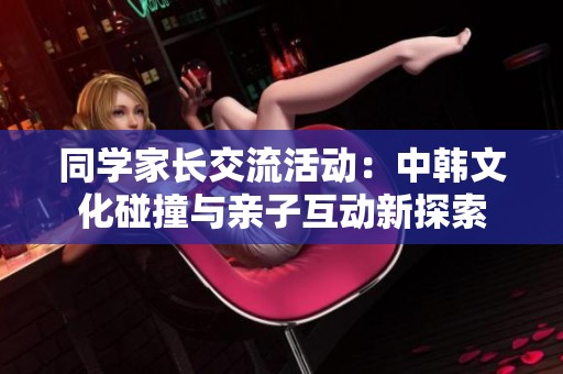 同学家长交流活动：中韩文化碰撞与亲子互动新探索