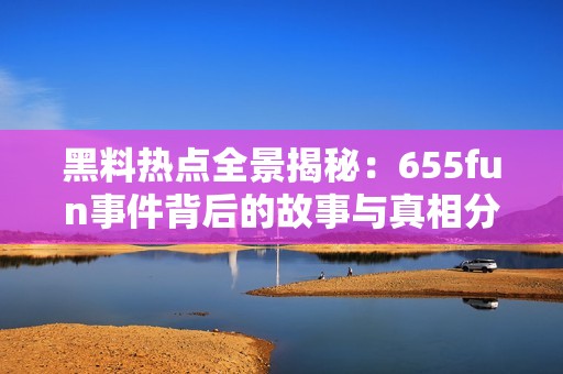 黑料热点全景揭秘：655fun事件背后的故事与真相分析