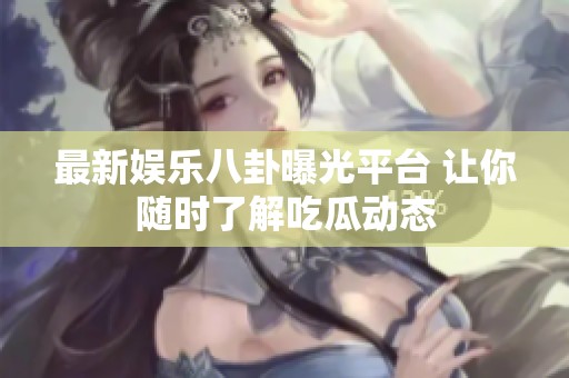 最新娱乐八卦曝光平台 让你随时了解吃瓜动态