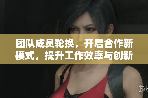 团队成员轮换，开启合作新模式，提升工作效率与创新力