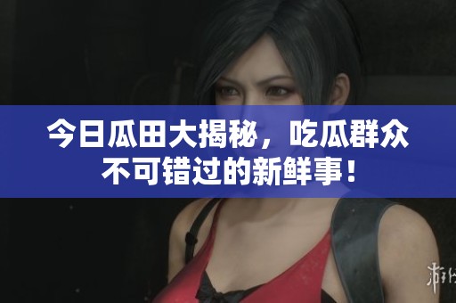 今日瓜田大揭秘，吃瓜群众不可错过的新鲜事！