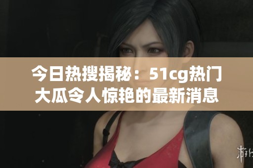 今日热搜揭秘：51cg热门大瓜令人惊艳的最新消息