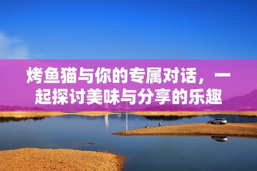 烤鱼猫与你的专属对话，一起探讨美味与分享的乐趣