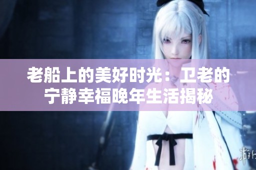 老船上的美好时光：卫老的宁静幸福晚年生活揭秘