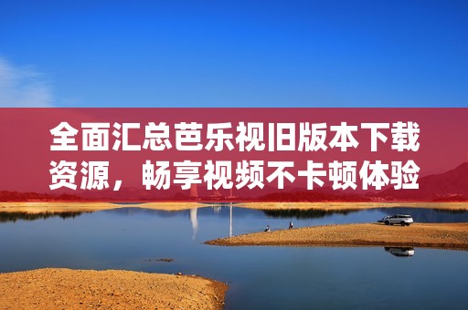 全面汇总芭乐视旧版本下载资源，畅享视频不卡顿体验