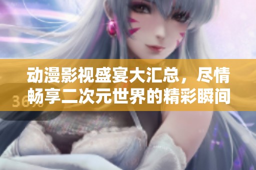 动漫影视盛宴大汇总，尽情畅享二次元世界的精彩瞬间