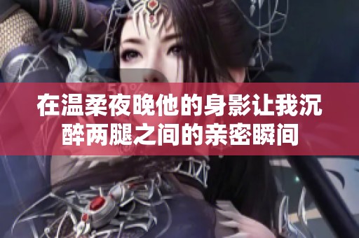 在温柔夜晚他的身影让我沉醉两腿之间的亲密瞬间