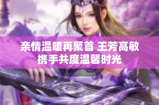 亲情温暖再聚首 王芳高敏携手共度温馨时光