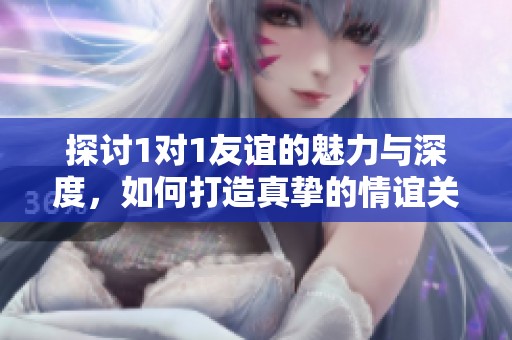探讨1对1友谊的魅力与深度，如何打造真挚的情谊关系