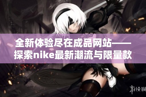 全新体验尽在成品网站——探索nike最新潮流与限量款式