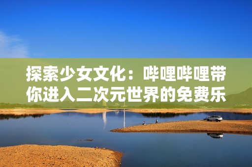 探索少女文化：哔哩哔哩带你进入二次元世界的免费乐趣