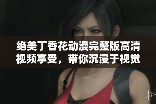绝美丁香花动漫完整版高清视频享受，带你沉浸于视觉盛宴