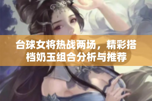 台球女将热战两场，精彩搭档奶玉组合分析与推荐