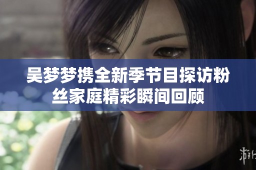 吴梦梦携全新季节目探访粉丝家庭精彩瞬间回顾