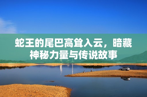 蛇王的尾巴高耸入云，暗藏神秘力量与传说故事