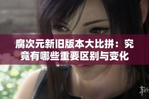 腐次元新旧版本大比拼：究竟有哪些重要区别与变化