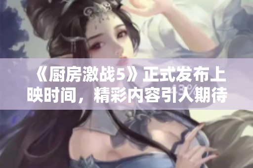 《厨房激战5》正式发布上映时间，精彩内容引人期待