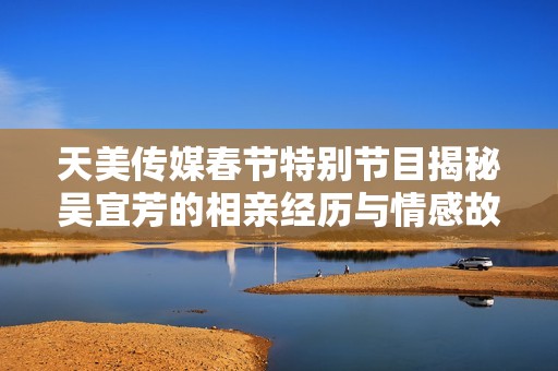 天美传媒春节特别节目揭秘吴宜芳的相亲经历与情感故事