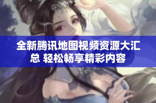 全新腾讯地图视频资源大汇总 轻松畅享精彩内容