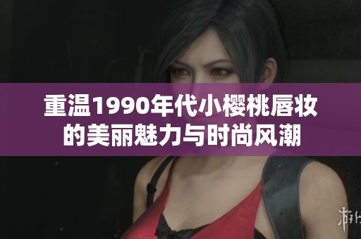 重温1990年代小樱桃唇妆的美丽魅力与时尚风潮